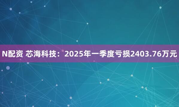 N配资 芯海科技：2025年一季度亏损2403.76万元