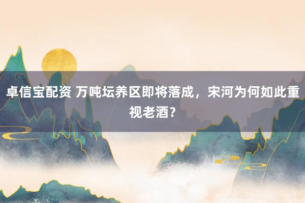 卓信宝配资 万吨坛养区即将落成，宋河为何如此重视老酒？