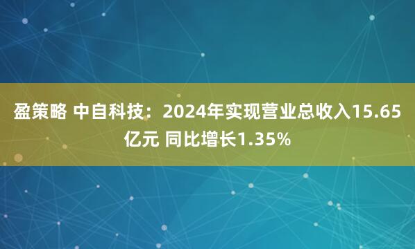 盈策略 中自科技：2024年实现营业总收入15.65亿元 同比增长1.35%