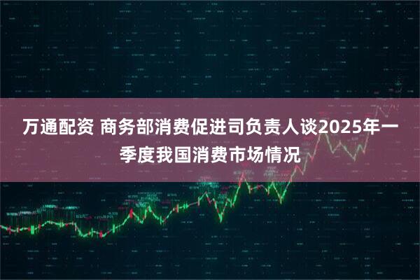 万通配资 商务部消费促进司负责人谈2025年一季度我国消费市场情况