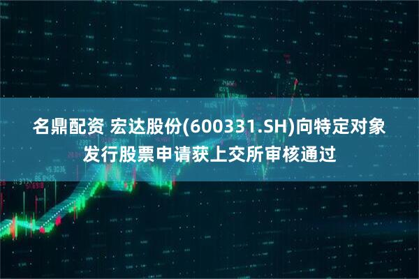 名鼎配资 宏达股份(600331.SH)向特定对象发行股票申请获上交所审核通过