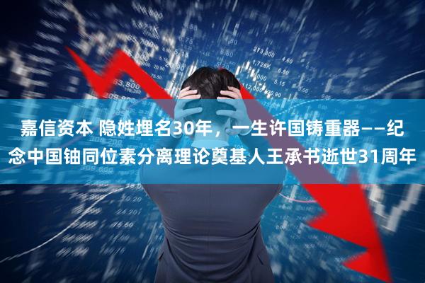 嘉信资本 隐姓埋名30年，一生许国铸重器——纪念中国铀同位素分离理论奠基人王承书逝世31周年
