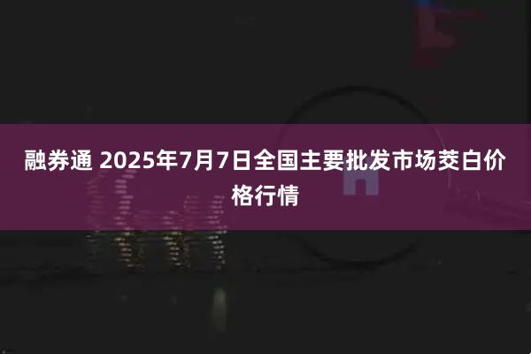 融券通 2025年7月7日全国主要批发市场茭白价格行情