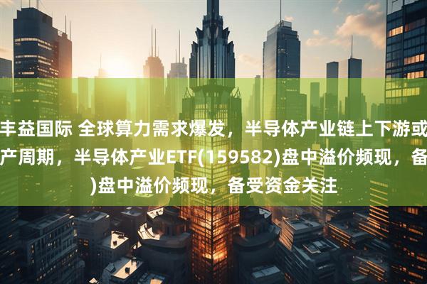 丰益国际 全球算力需求爆发，半导体产业链上下游或迎新一轮扩产周期，半导体产业ETF(159582)盘中溢价频现，备受资金关注