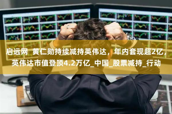 启远网  黄仁勋持续减持英伟达，年内套现超2亿，英伟达市值登顶4.2万亿_中国_股票减持_行动