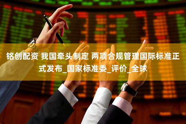 铭创配资 我国牵头制定 两项合规管理国际标准正式发布_国家标准委_评价_全球