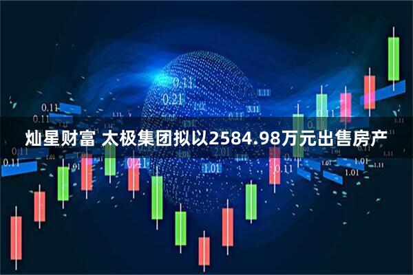 灿星财富 太极集团拟以2584.98万元出售房产