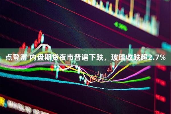 点登富 内盘期货夜市普遍下跌，玻璃收跌超2.7%