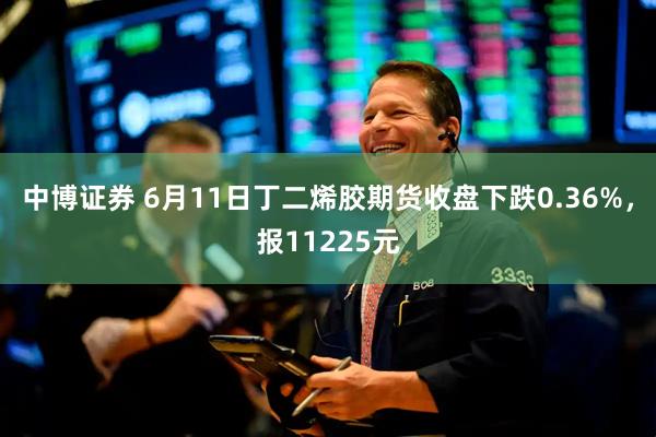 中博证券 6月11日丁二烯胶期货收盘下跌0.36%，报11225元