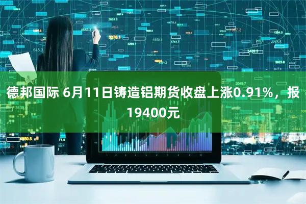 德邦国际 6月11日铸造铝期货收盘上涨0.91%，报19400元