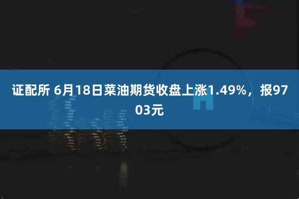证配所 6月18日菜油期货收盘上涨1.49%，报9703元
